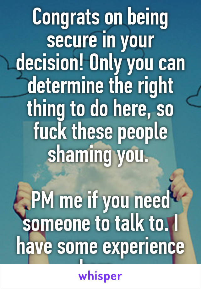 Congrats on being secure in your decision! Only you can determine the right thing to do here, so fuck these people shaming you. 

PM me if you need someone to talk to. I have some experience here. 