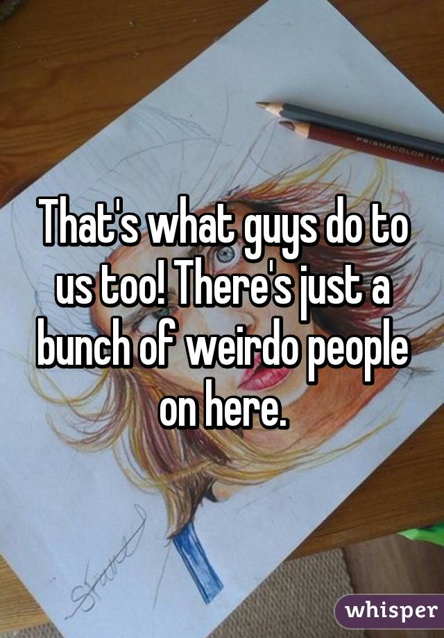 That's what guys do to us too! There's just a bunch of weirdo people on here.