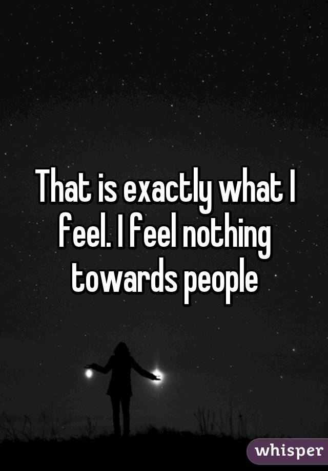 That is exactly what I feel. I feel nothing towards people