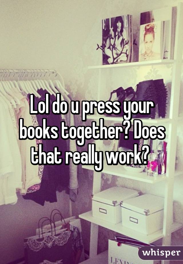 Lol do u press your books together? Does that really work? 