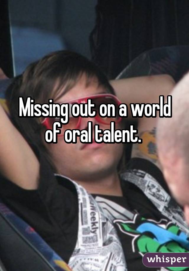 Missing out on a world of oral talent. 

