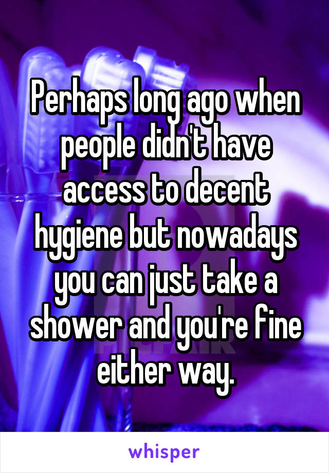 Perhaps long ago when people didn't have access to decent hygiene but nowadays you can just take a shower and you're fine either way.