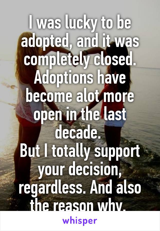 I was lucky to be adopted, and it was completely closed. Adoptions have become alot more open in the last decade. 
But I totally support your decision, regardless. And also the reason why. 