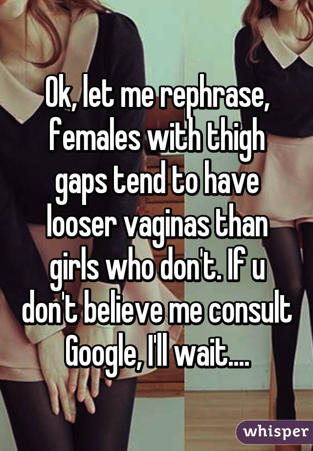 Ok, let me rephrase, females with thigh gaps tend to have looser vaginas than girls who don't. If u don't believe me consult Google, I'll wait....