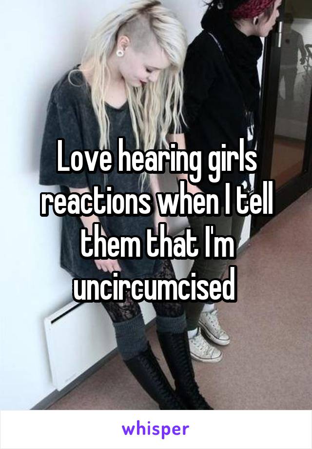 Love hearing girls reactions when I tell them that I'm uncircumcised 