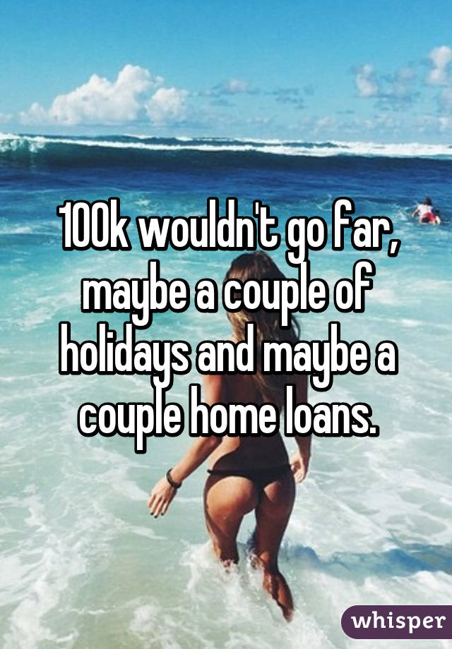 100k wouldn't go far, maybe a couple of holidays and maybe a couple home loans.