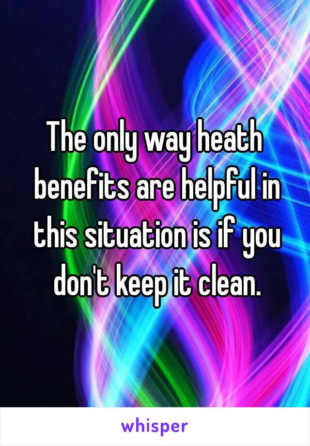 The only way heath benefits are helpful in this situation is if you don't keep it clean.