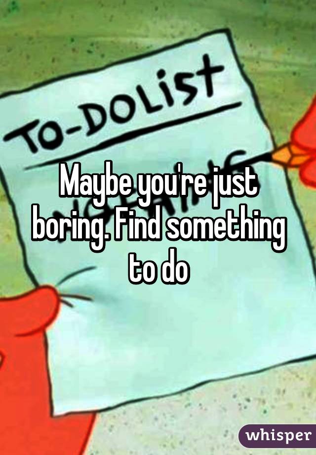 Maybe you're just boring. Find something to do