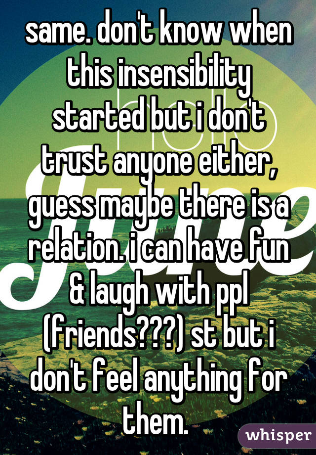 same. don't know when this insensibility started but i don't trust anyone either, guess maybe there is a relation. i can have fun & laugh with ppl (friends???) st but i don't feel anything for them. 