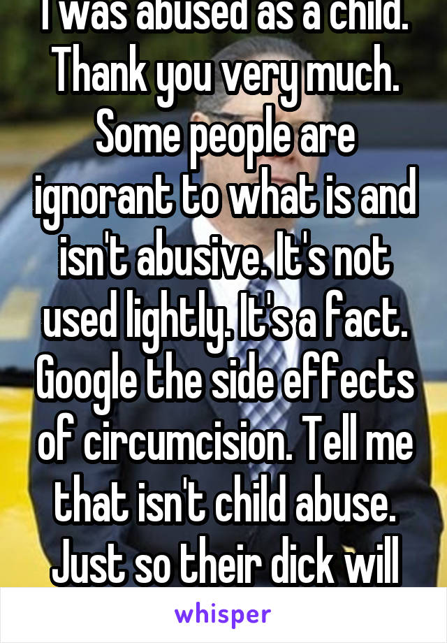 I was abused as a child. Thank you very much. Some people are ignorant to what is and isn't abusive. It's not used lightly. It's a fact. Google the side effects of circumcision. Tell me that isn't child abuse. Just so their dick will look bigger?? 