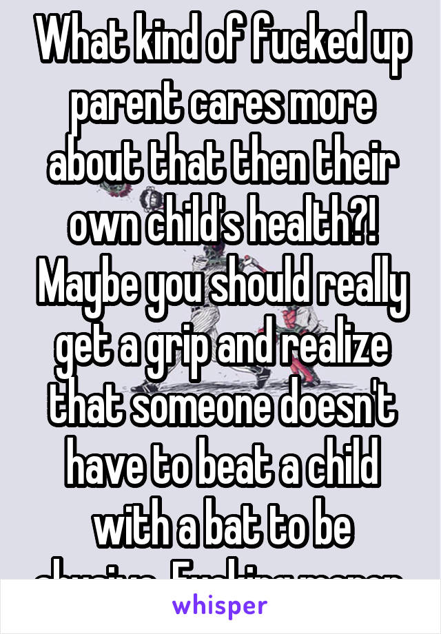 What kind of fucked up parent cares more about that then their own child's health?! Maybe you should really get a grip and realize that someone doesn't have to beat a child with a bat to be abusive. Fucking moron 