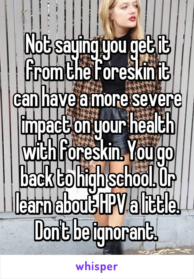 Not saying you get it from the foreskin it can have a more severe impact on your health with foreskin. You go back to high school. Or learn about HPV a little. Don't be ignorant. 