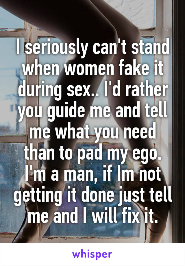I seriously can't stand when women fake it during sex.. I'd rather you guide me and tell me what you need than to pad my ego. I'm a man, if Im not getting it done just tell me and I will fix it.