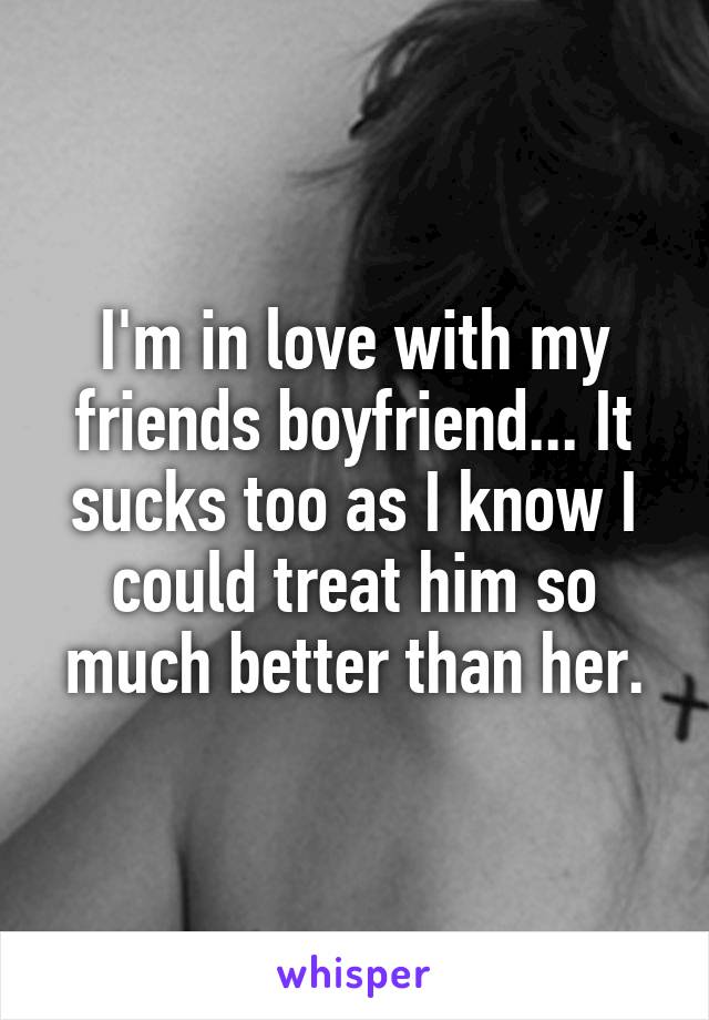 I'm in love with my friends boyfriend... It sucks too as I know I could treat him so much better than her.
