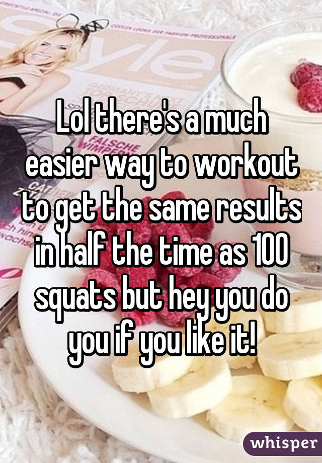 Lol there's a much easier way to workout to get the same results in half the time as 100 squats but hey you do you if you like it!