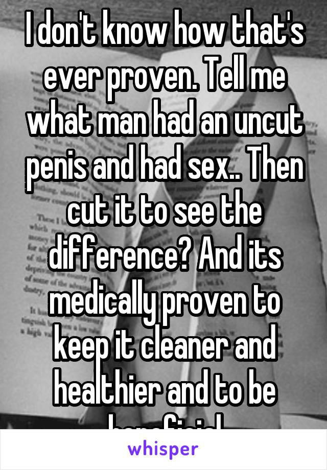 I don't know how that's ever proven. Tell me what man had an uncut penis and had sex.. Then cut it to see the difference? And its medically proven to keep it cleaner and healthier and to be beneficial