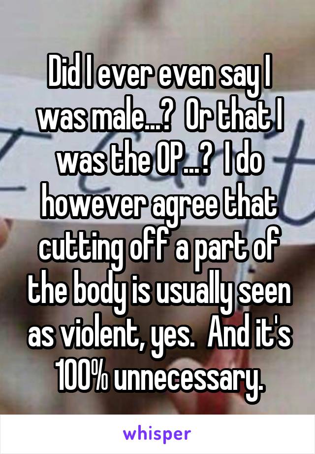 Did I ever even say I was male...?  Or that I was the OP...?  I do however agree that cutting off a part of the body is usually seen as violent, yes.  And it's 100% unnecessary.