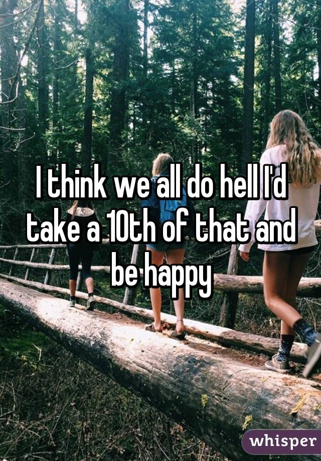 I think we all do hell I'd take a 10th of that and be happy