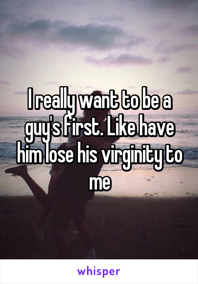 I really want to be a guy's first. Like have him lose his virginity to me