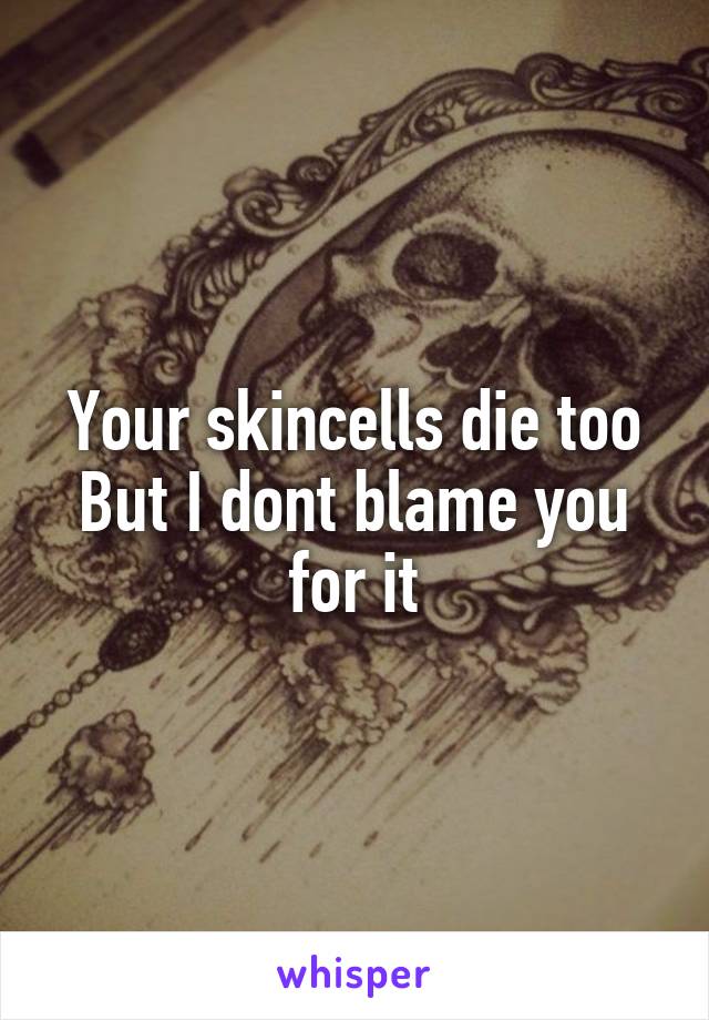 Your skincells die too
But I dont blame you for it