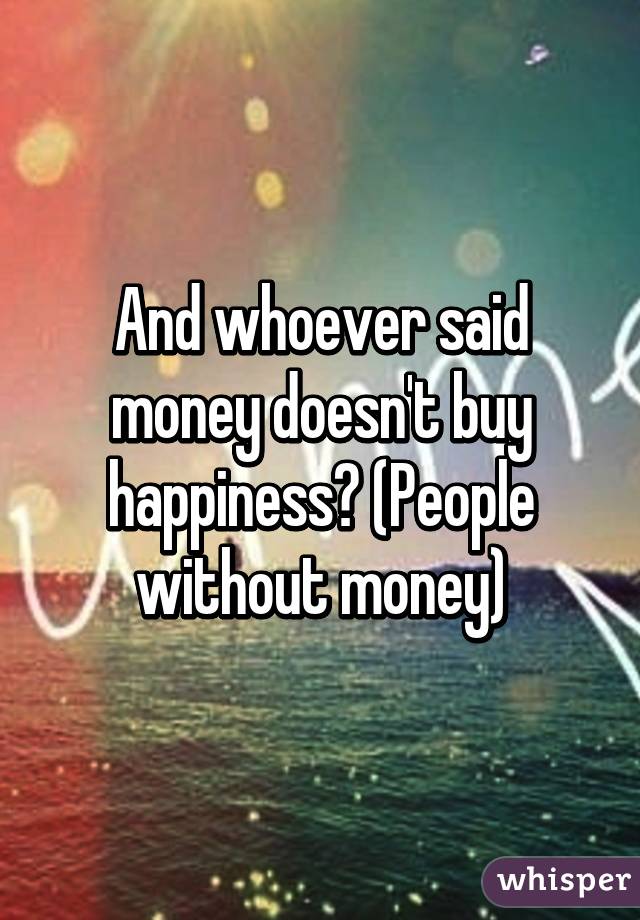 And whoever said money doesn't buy happiness? (People without money)