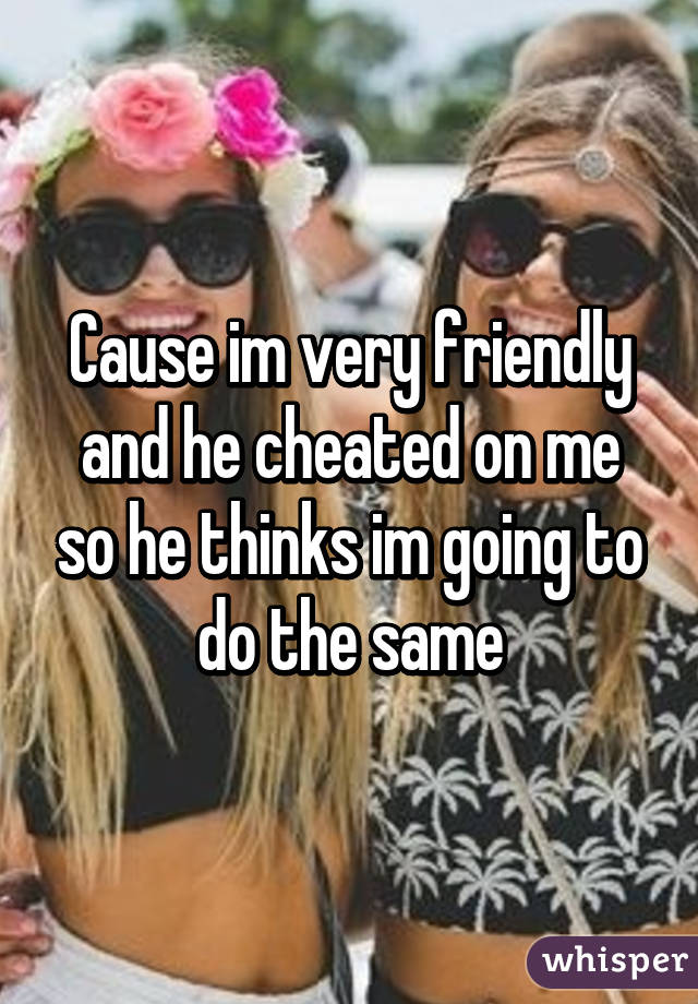 Cause im very friendly and he cheated on me so he thinks im going to do the same