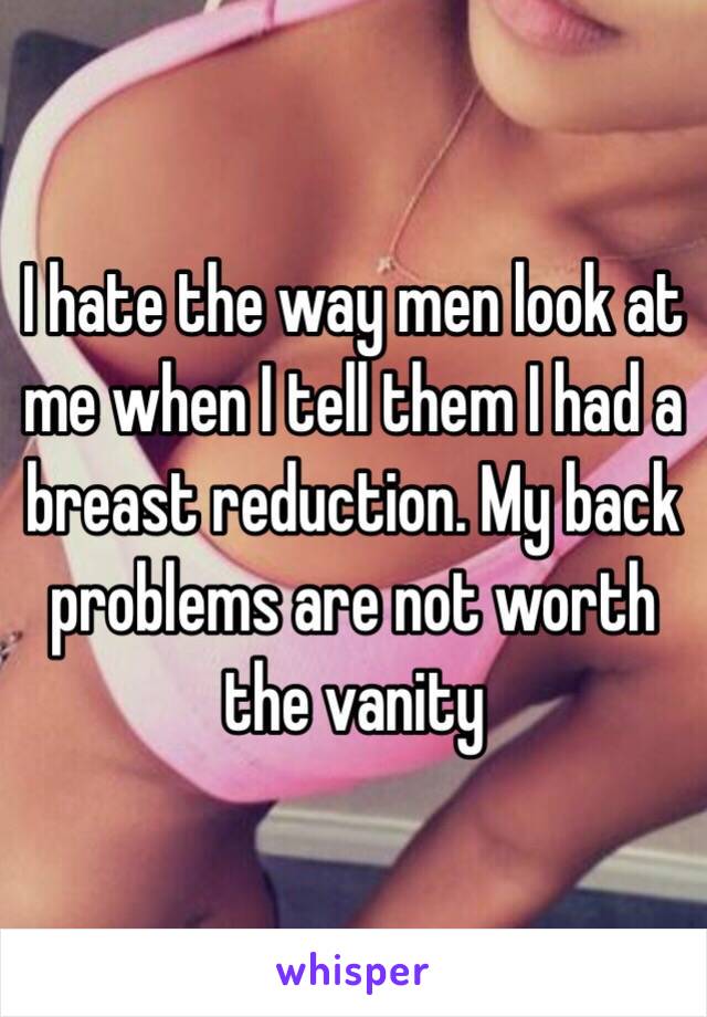 I hate the way men look at me when I tell them I had a breast reduction. My back problems are not worth the vanity 