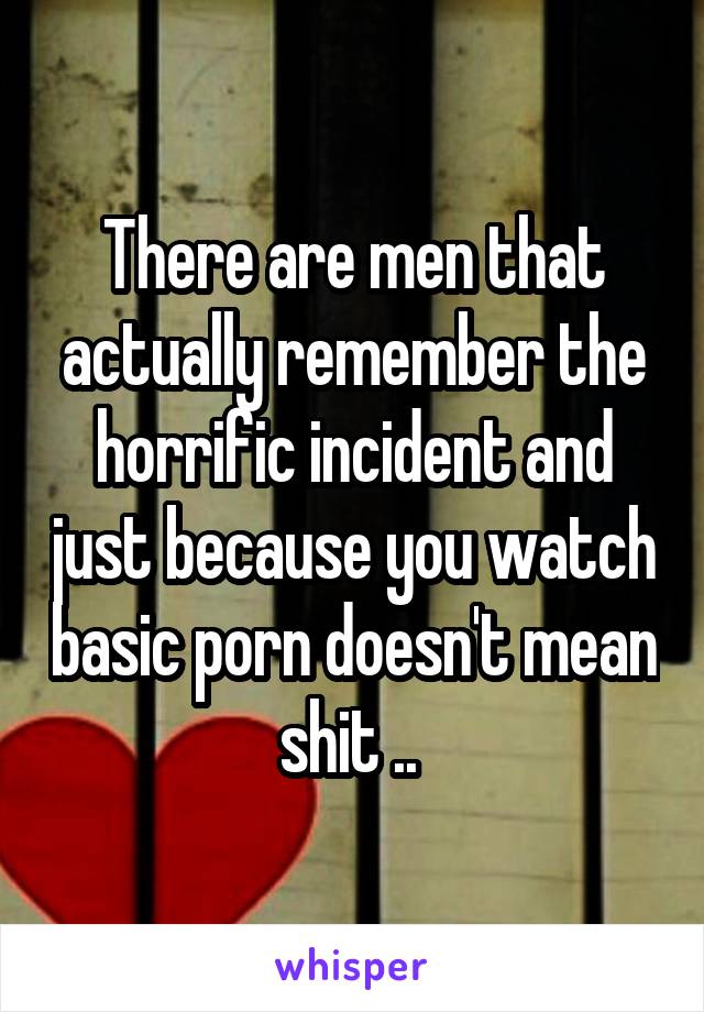 There are men that actually remember the horrific incident and just because you watch basic porn doesn't mean shit .. 