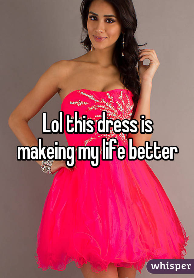 Lol this dress is makeing my life better