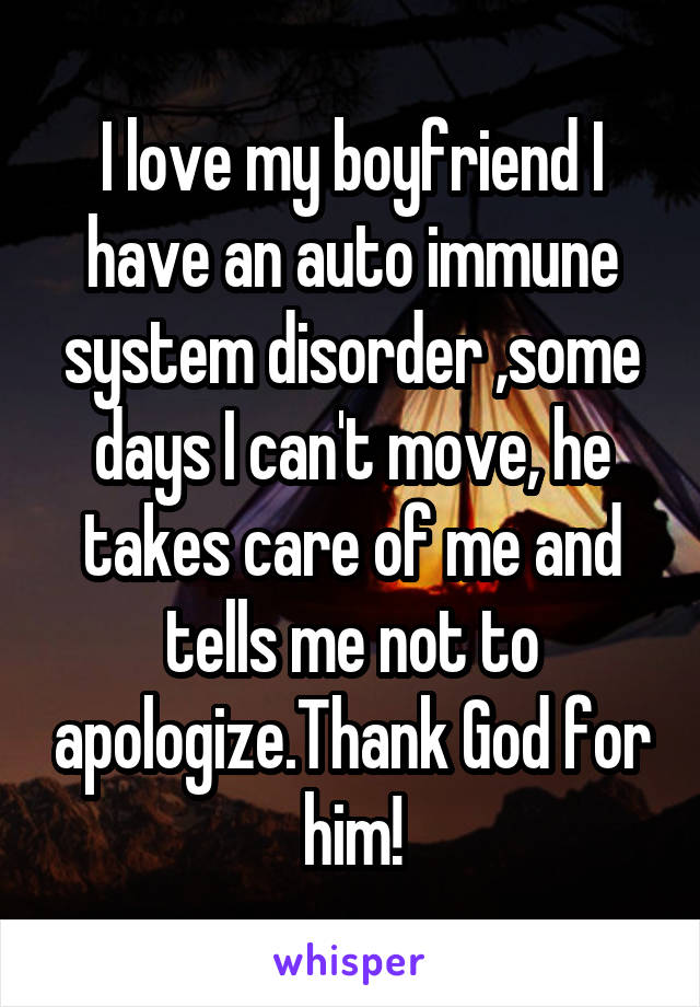 I love my boyfriend I have an auto immune system disorder ,some days I can't move, he takes care of me and tells me not to apologize.Thank God for him!