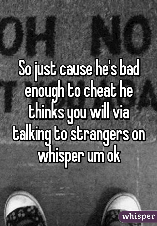 So just cause he's bad enough to cheat he thinks you will via talking to strangers on whisper um ok