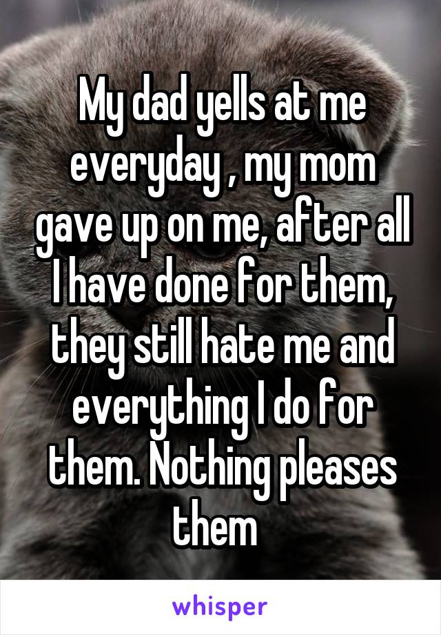 My dad yells at me everyday , my mom gave up on me, after all I have done for them, they still hate me and everything I do for them. Nothing pleases them  