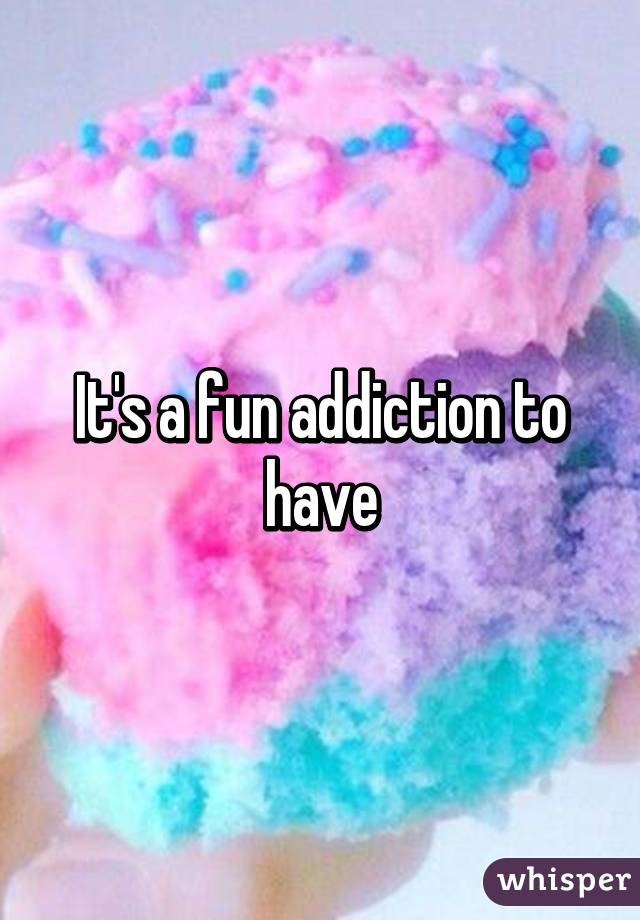 It's a fun addiction to have