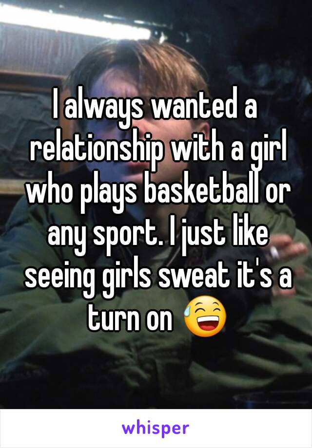 I always wanted a relationship with a girl who plays basketball or any sport. I just like seeing girls sweat it's a turn on 😅