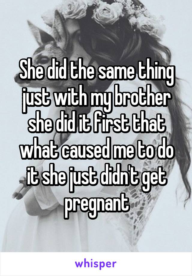 She did the same thing just with my brother she did it first that what caused me to do it she just didn't get pregnant