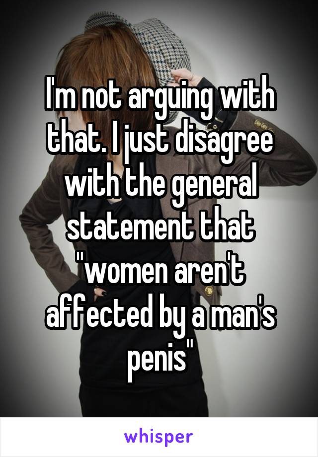 I'm not arguing with that. I just disagree with the general statement that "women aren't affected by a man's penis"