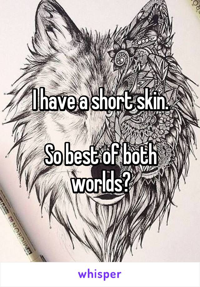 I have a short skin.

So best of both worlds?