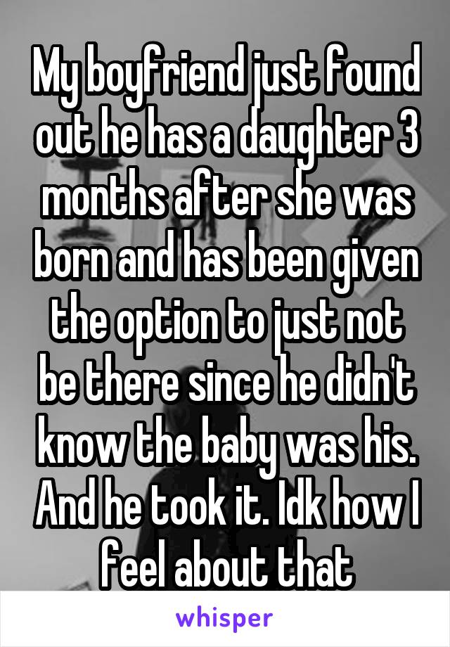 My boyfriend just found out he has a daughter 3 months after she was born and has been given the option to just not be there since he didn't know the baby was his. And he took it. Idk how I feel about that
