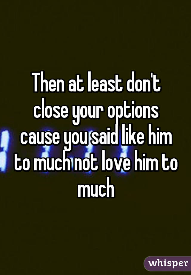 Then at least don't close your options cause you said like him to much not love him to much