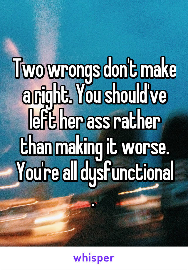 Two wrongs don't make a right. You should've left her ass rather than making it worse. You're all dysfunctional . 