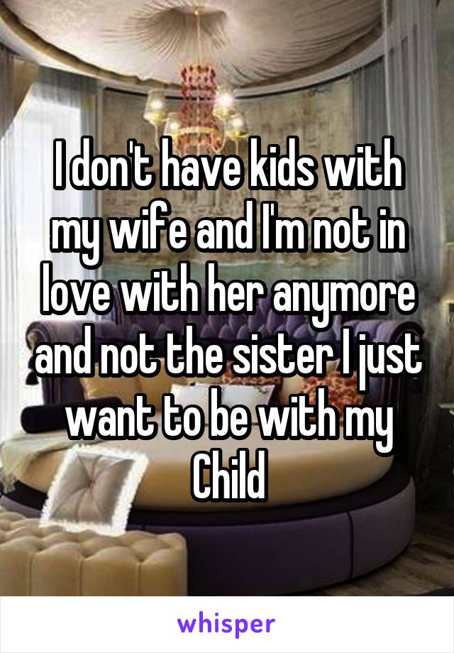 I don't have kids with my wife and I'm not in love with her anymore and not the sister I just want to be with my Child