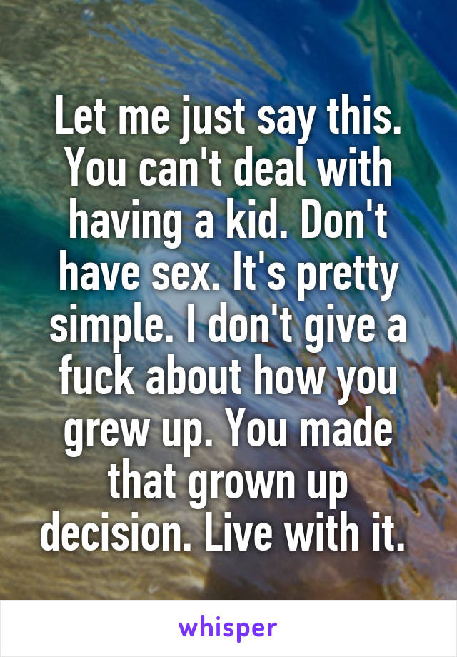 Let me just say this. You can't deal with having a kid. Don't have sex. It's pretty simple. I don't give a fuck about how you grew up. You made that grown up decision. Live with it. 