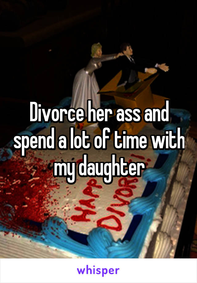 Divorce her ass and spend a lot of time with my daughter