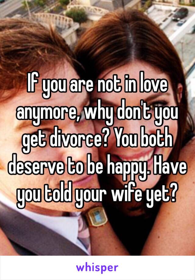 If you are not in love anymore, why don't you get divorce? You both deserve to be happy. Have you told your wife yet?