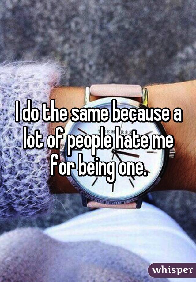 I do the same because a lot of people hate me for being one.