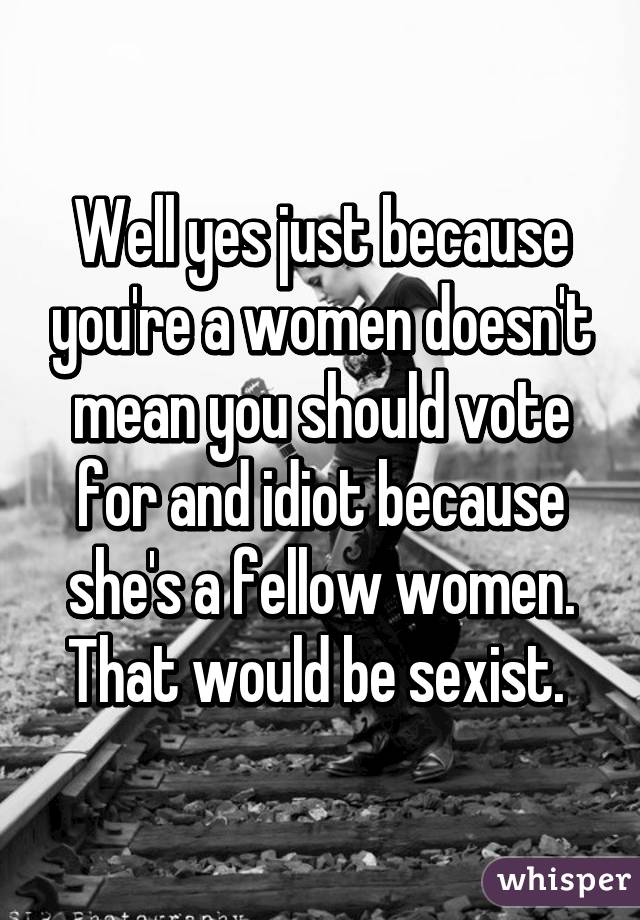 Well yes just because you're a women doesn't mean you should vote for and idiot because she's a fellow women. That would be sexist. 