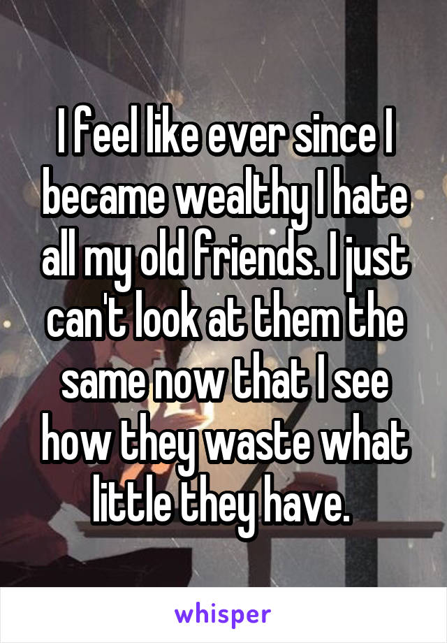 I feel like ever since I became wealthy I hate all my old friends. I just can't look at them the same now that I see how they waste what little they have. 