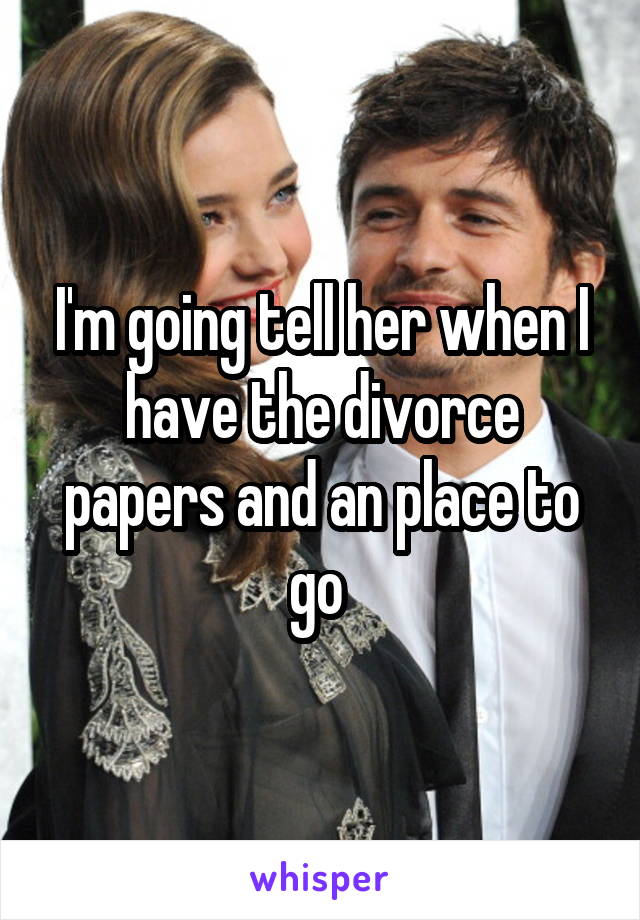 I'm going tell her when I have the divorce papers and an place to go 