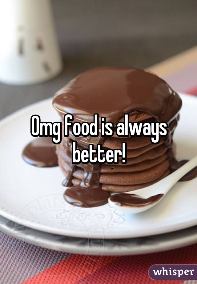 Omg food is always better!