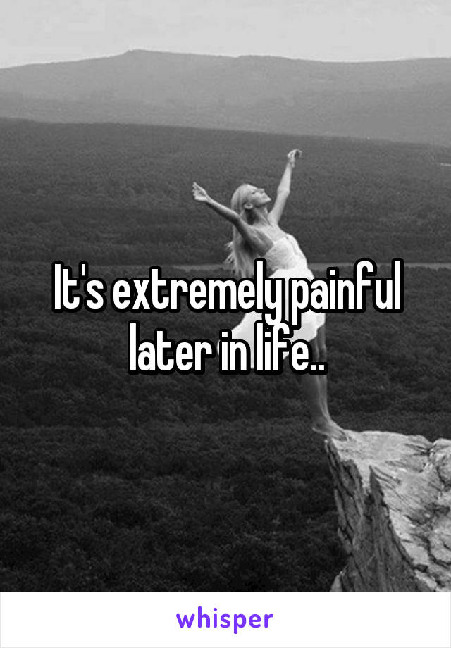 It's extremely painful later in life..